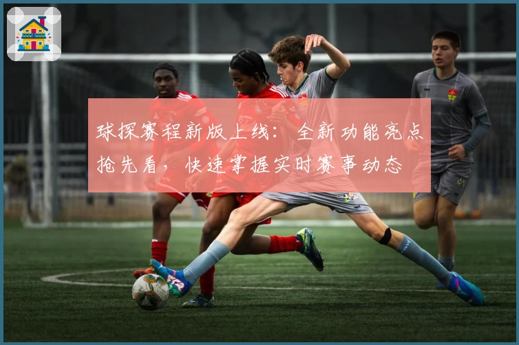 球探赛程新版上线：全新功能亮点抢先看，快速掌握实时赛事动态