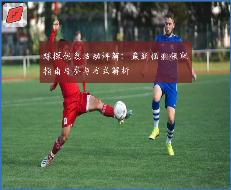 球探优惠活动详解：最新福利领取指南与参与方式解析