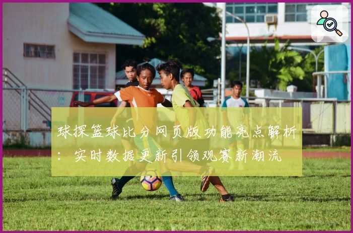 球探篮球比分网页版功能亮点解析：实时数据更新引领观赛新潮流