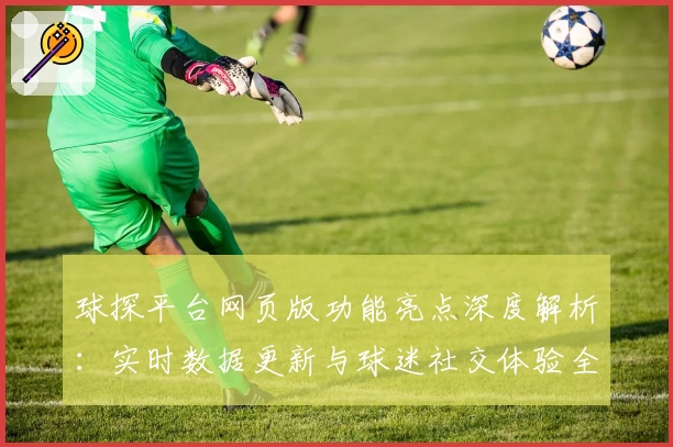 球探平台网页版功能亮点深度解析：实时数据更新与球迷社交体验全揭秘