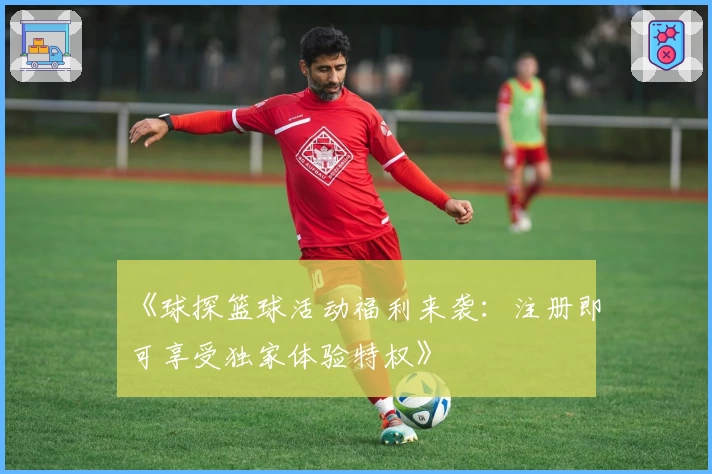 《球探篮球活动福利来袭:注册即可享受独家体验特权》