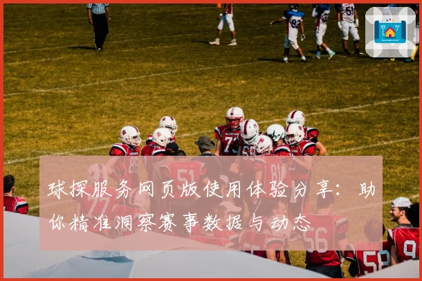 球探服务网页版使用体验分享:助你精准洞察赛事数据与动态