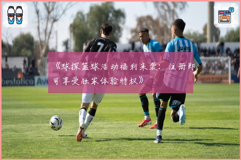 《球探篮球活动福利来袭：注册即可享受独家体验特权》