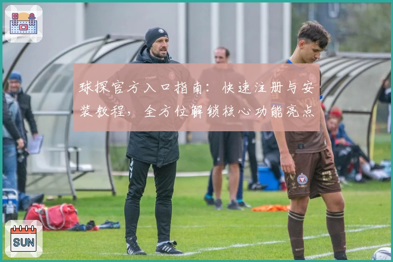 球探官方入口指南:快速注册与安装教程,全方位解锁核心功能亮点