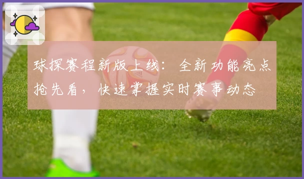 球探赛程新版上线：全新功能亮点抢先看，快速掌握实时赛事动态