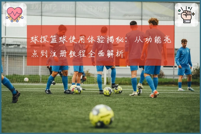 球探篮球使用体验揭秘：从功能亮点到注册教程全面解析