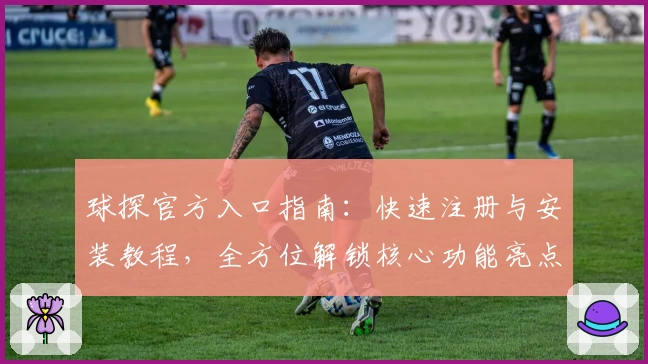 球探官方入口指南：快速注册与安装教程，全方位解锁核心功能亮点
