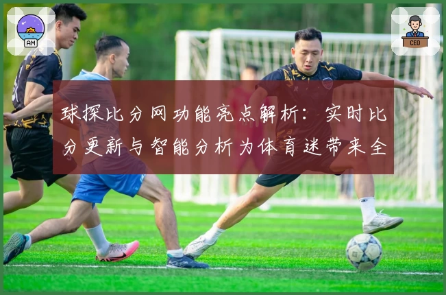 球探比分网功能亮点解析：实时比分更新与智能分析为体育迷带来全新体验