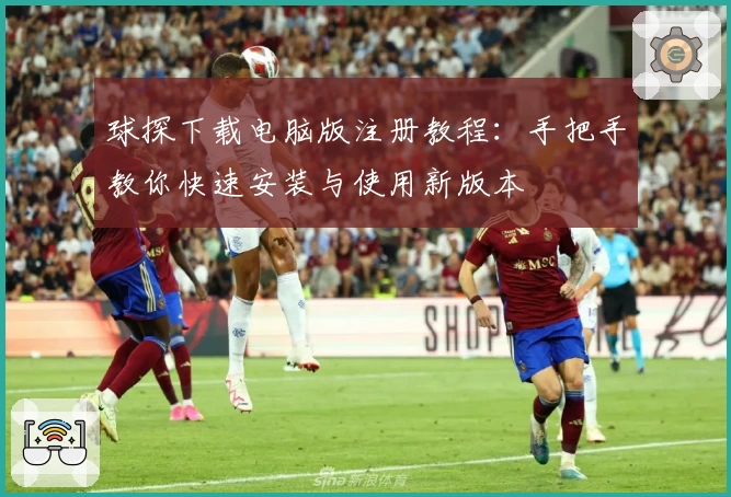 球探下载电脑版注册教程：手把手教你快速安装与使用新版本