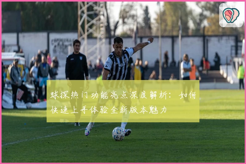 球探热门功能亮点深度解析：如何快速上手体验全新版本魅力