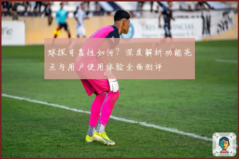 球探可靠性如何？深度解析功能亮点与用户使用体验全面测评