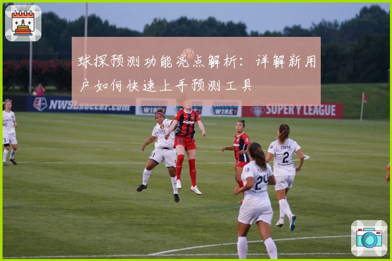 球探预测功能亮点解析：详解新用户如何快速上手预测工具