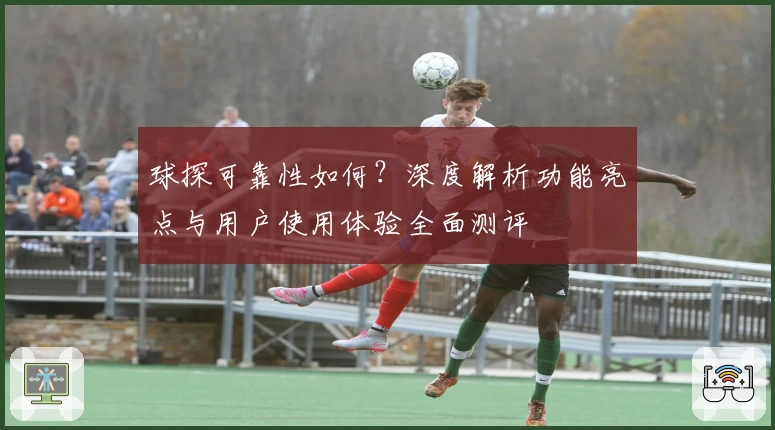 球探可靠性如何？深度解析功能亮点与用户使用体验全面测评