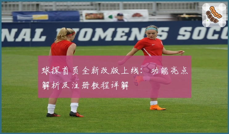 球探首页全新改版上线：功能亮点解析及注册教程详解